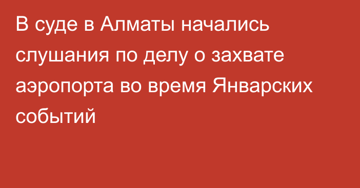 В суде в Алматы начались слушания по делу о захвате аэропорта во время Январских событий