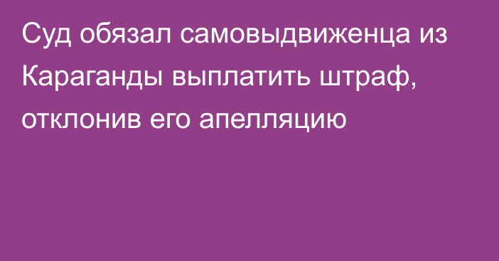 Суд обязал самовыдвиженца из Караганды выплатить штраф, отклонив его апелляцию