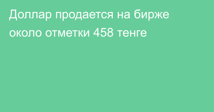 Доллар продается на бирже около отметки 458 тенге