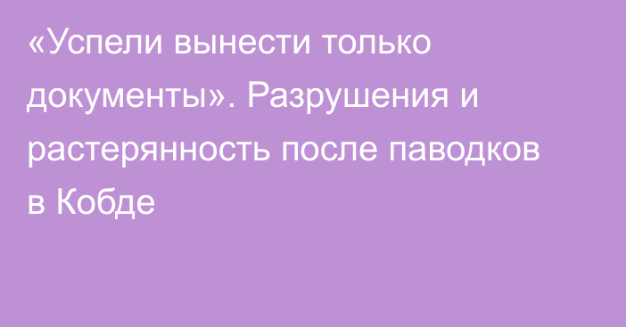 «Успели вынести только документы». Разрушения и растерянность после паводков в Кобде  