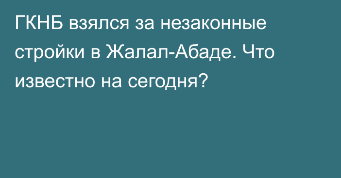 ГКНБ взялся за незаконные стройки в Жалал-Абаде. Что известно на сегодня?