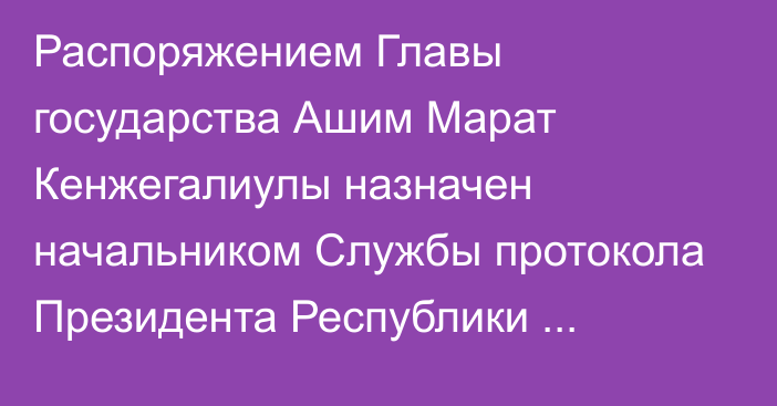 Распоряжением Главы государства Ашим Марат Кенжегалиулы назначен начальником Службы протокола Президента Республики Казахстан