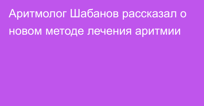 Аритмолог Шабанов рассказал о новом методе лечения аритмии