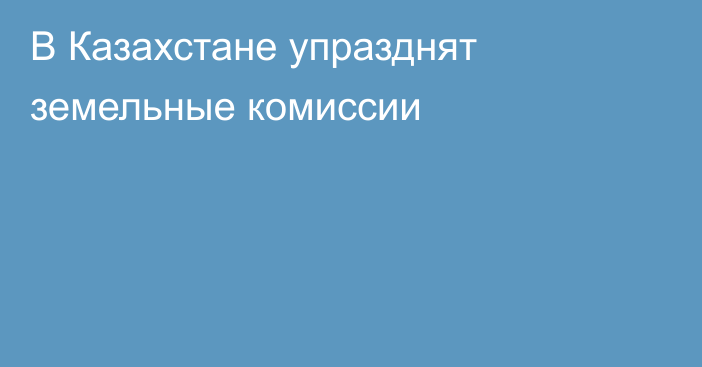 В Казахстане упразднят земельные комиссии