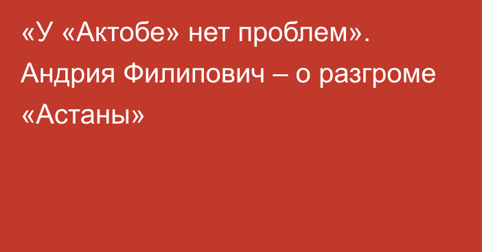 «У «Актобе» нет проблем». Андрия Филипович – о разгроме «Астаны»