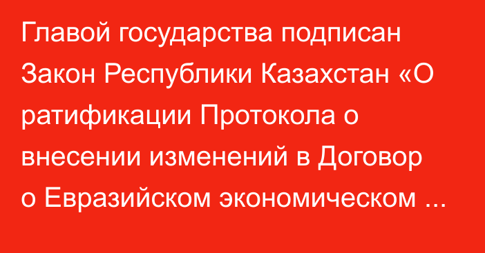 Главой государства подписан Закон Республики Казахстан «О ратификации Протокола о внесении изменений в Договор о Евразийском экономическом союзе от 29 мая 2014 года».  