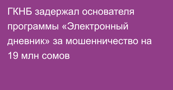 ГКНБ задержал основателя программы «Электронный дневник» за мошенничество на 19 млн сомов