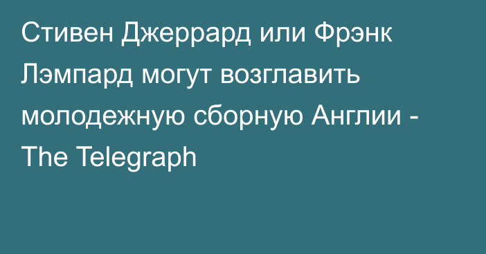 Стивен Джеррард или Фрэнк Лэмпард могут возглавить молодежную сборную Англии - The Telegraph