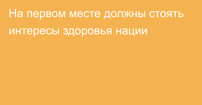 На первом месте должны стоять интересы здоровья нации