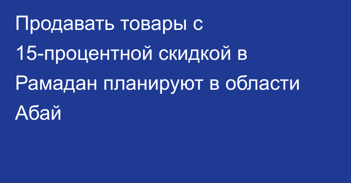 Продавать товары с 15-процентной скидкой в Рамадан планируют в области Абай