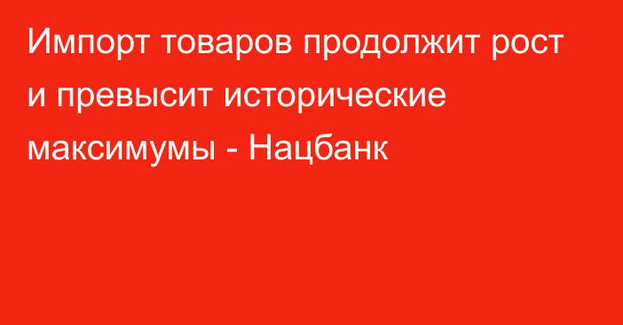 Импорт товаров продолжит рост и превысит исторические максимумы - Нацбанк