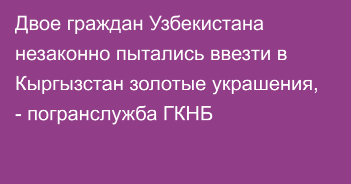 Двое граждан Узбекистана незаконно пытались ввезти в Кыргызстан золотые украшения, - погранслужба ГКНБ