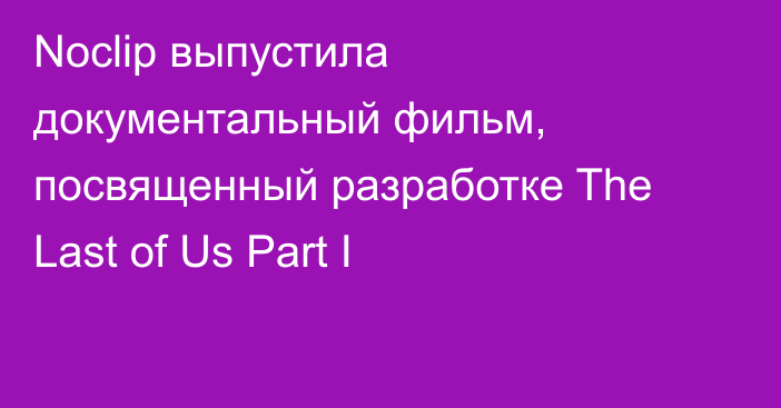 Noclip выпустила документальный фильм, посвященный разработке The Last of Us Part I