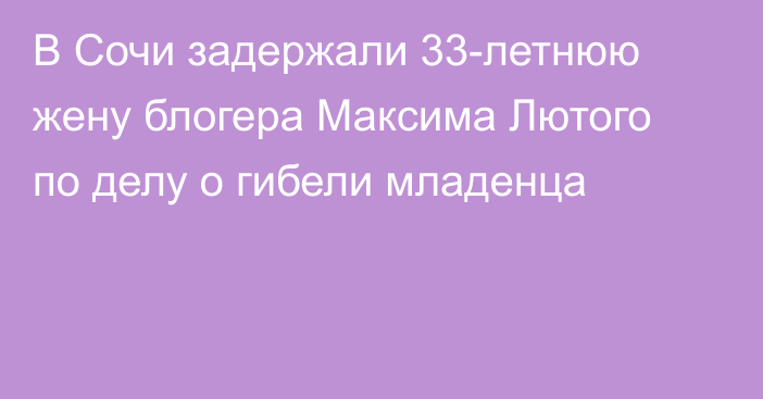 В Сочи задержали 33-летнюю жену блогера Максима Лютого по делу о гибели младенца