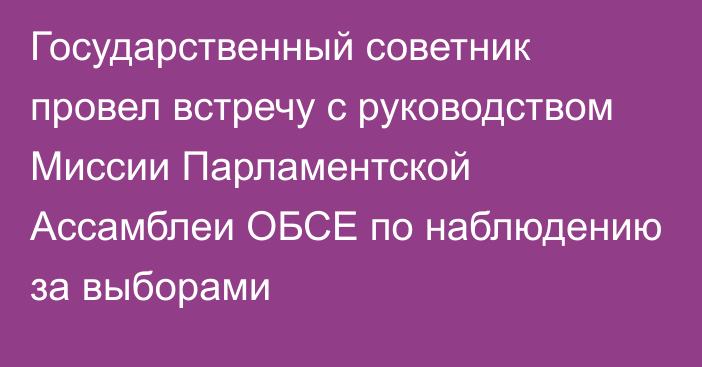 Государственный советник провел встречу с руководством Миссии Парламентской Ассамблеи ОБСЕ по наблюдению за выборами