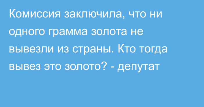 Комиссия заключила, что ни одного грамма золота не вывезли из страны. Кто тогда вывез это золото? - депутат