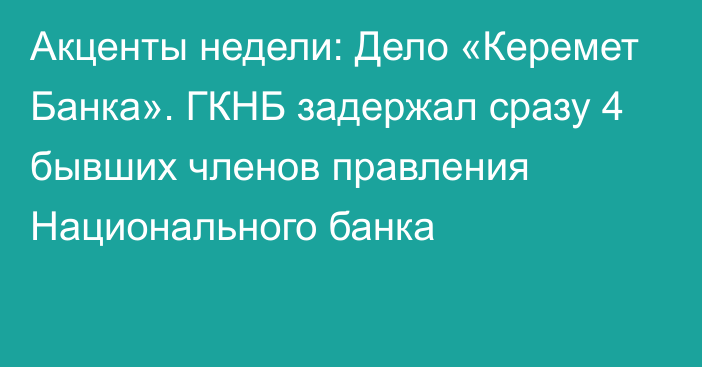 Акценты недели: Дело «Керемет Банка». ГКНБ задержал сразу 4 бывших членов правления Национального банка