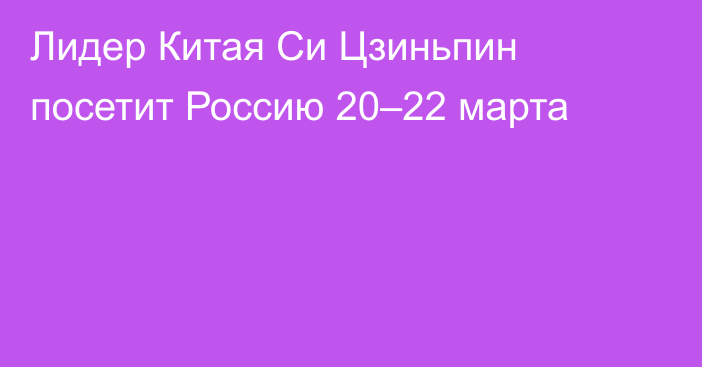 Лидер Китая  Си Цзиньпин посетит Россию 20–22 марта