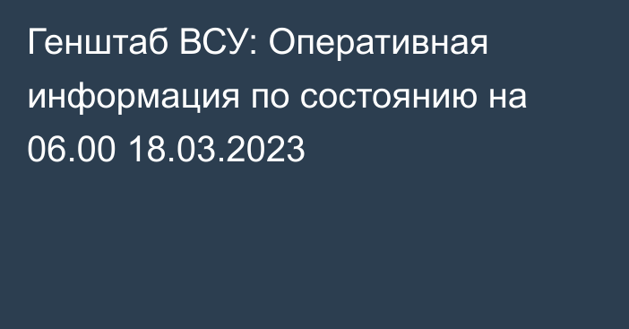 Генштаб ВСУ: Оперативная информация по состоянию на 06.00 18.03.2023