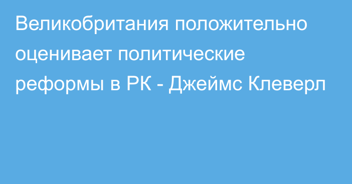 Великобритания положительно оценивает политические реформы в РК  - Джеймс Клеверл