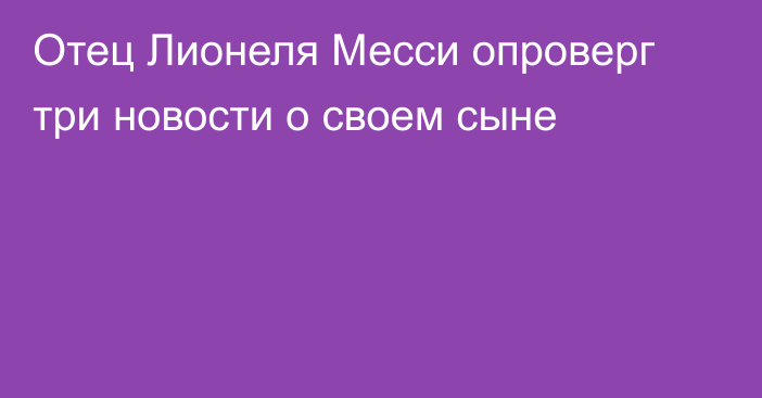 Отец Лионеля Месси опроверг три новости о своем сыне