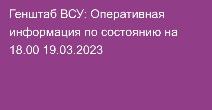 Генштаб ВСУ: Оперативная информация по состоянию на 18.00 19.03.2023