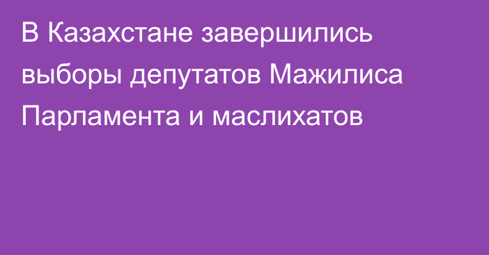 В Казахстане завершились выборы депутатов Мажилиса Парламента и маслихатов