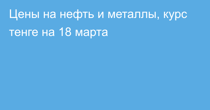 Цены на нефть и металлы, курс тенге на 18 марта