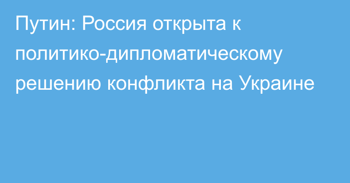 Путин: Россия открыта к политико-дипломатическому решению конфликта на Украине