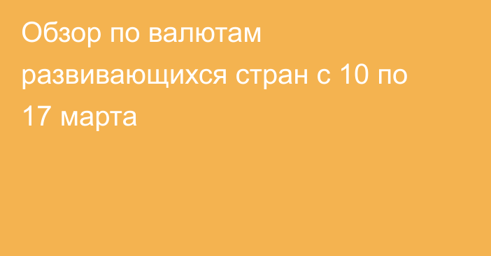 Обзор по валютам развивающихся стран с 10 по 17 марта