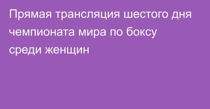 Прямая трансляция шестого дня чемпионата мира по боксу среди женщин