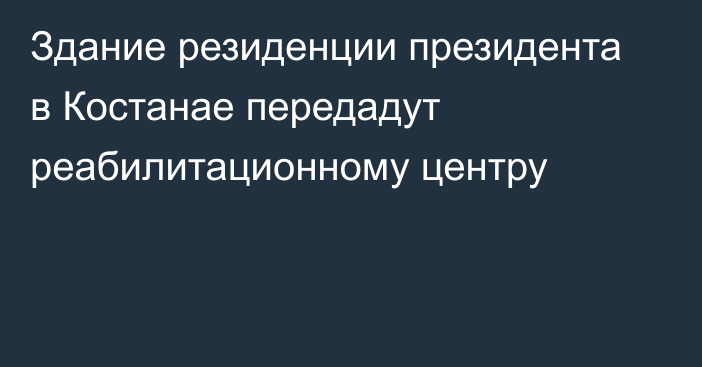 Здание резиденции президента в Костанае передадут реабилитационному центру