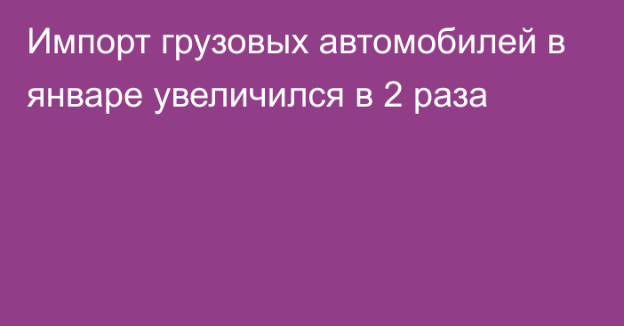 Импорт грузовых автомобилей в январе увеличился в 2 раза