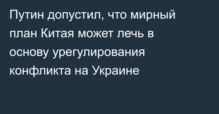 Путин допустил, что мирный план Китая может лечь в основу урегулирования конфликта на Украине