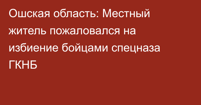 Ошская область: Местный житель пожаловался на избиение бойцами спецназа ГКНБ