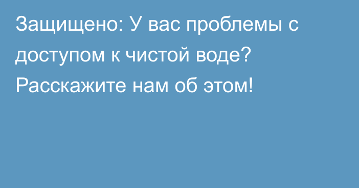 Защищено: У вас проблемы с доступом к чистой воде? Расскажите нам об этом!