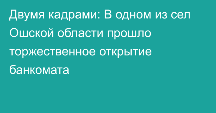 Двумя кадрами: В одном из сел Ошской области прошло торжественное открытие банкомата