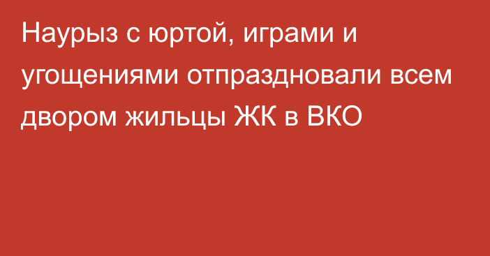 Наурыз с юртой, играми и угощениями отпраздновали всем двором жильцы ЖК в ВКО