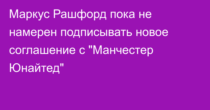 Маркус Рашфорд пока не намерен подписывать новое соглашение с 