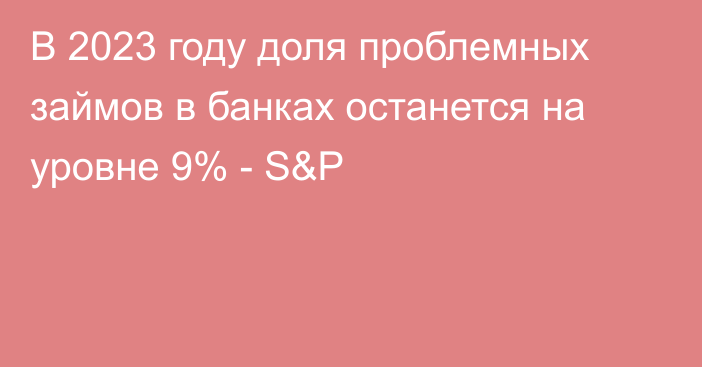 В 2023 году доля проблемных займов в банках останется на уровне 9% - S&P