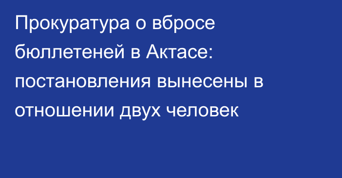 Прокуратура о вбросе бюллетеней в Актасе:  постановления вынесены в отношении двух человек