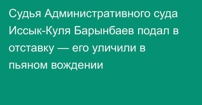 Судья Административного суда Иссык-Куля Барынбаев подал в отставку — его уличили в пьяном вождении