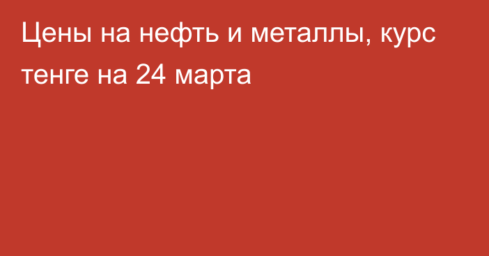 Цены на нефть и металлы, курс тенге на 24 марта