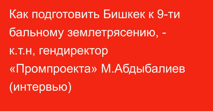 Как подготовить Бишкек к 9-ти бальному землетрясению, - к.т.н, гендиректор «Промпроекта» М.Абдыбалиев (интервью)