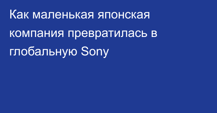 Как маленькая японская компания превратилась в глобальную Sony