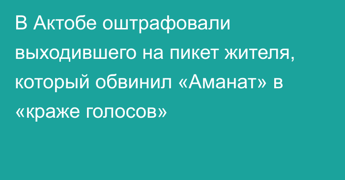 В Актобе оштрафовали выходившего на пикет жителя, который обвинил «Аманат» в «краже голосов»