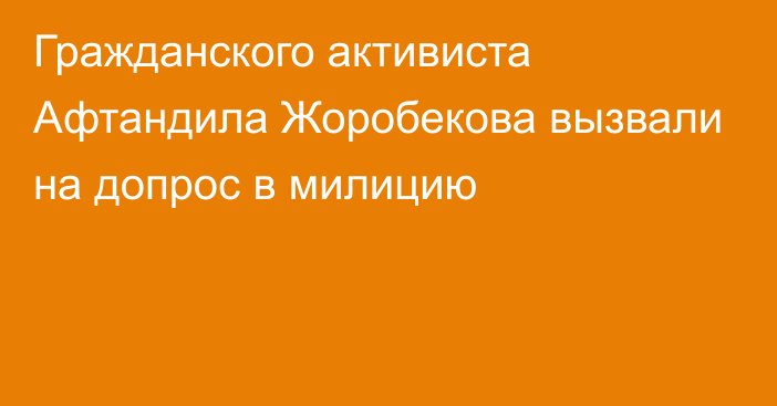 Гражданского активиста Афтандила Жоробекова вызвали на допрос в милицию