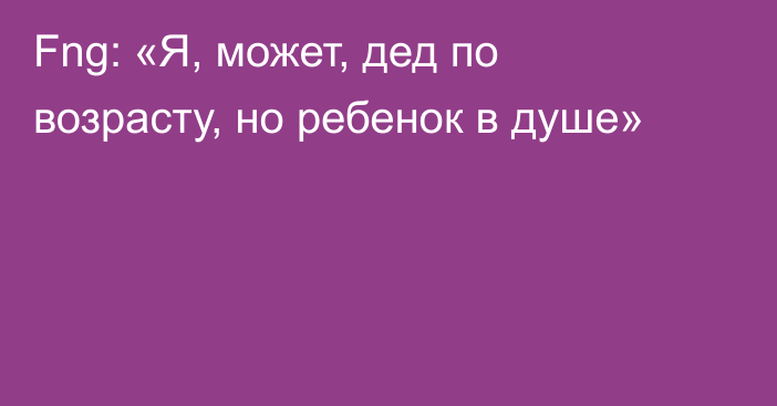 Fng: «Я, может, дед по возрасту, но ребенок в душе»