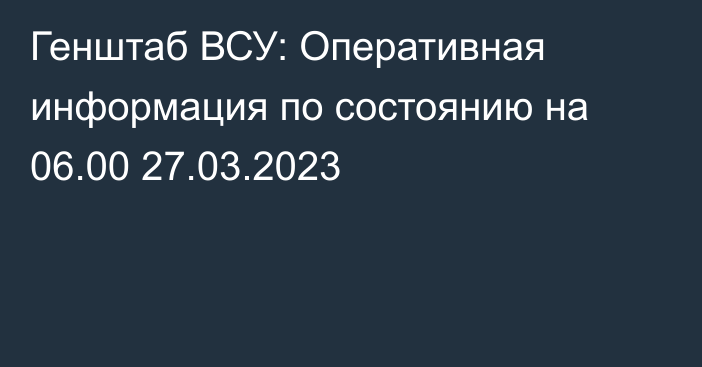 Генштаб ВСУ: Оперативная информация по состоянию на 06.00 27.03.2023