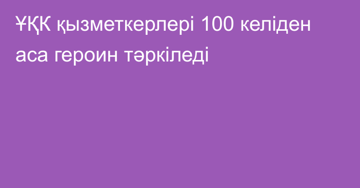 ҰҚК қызметкерлері 100 келіден аса героин тәркіледі